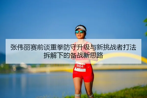 张伟丽赛前谈重拳防守升级与新挑战者打法拆解下的备战新思路